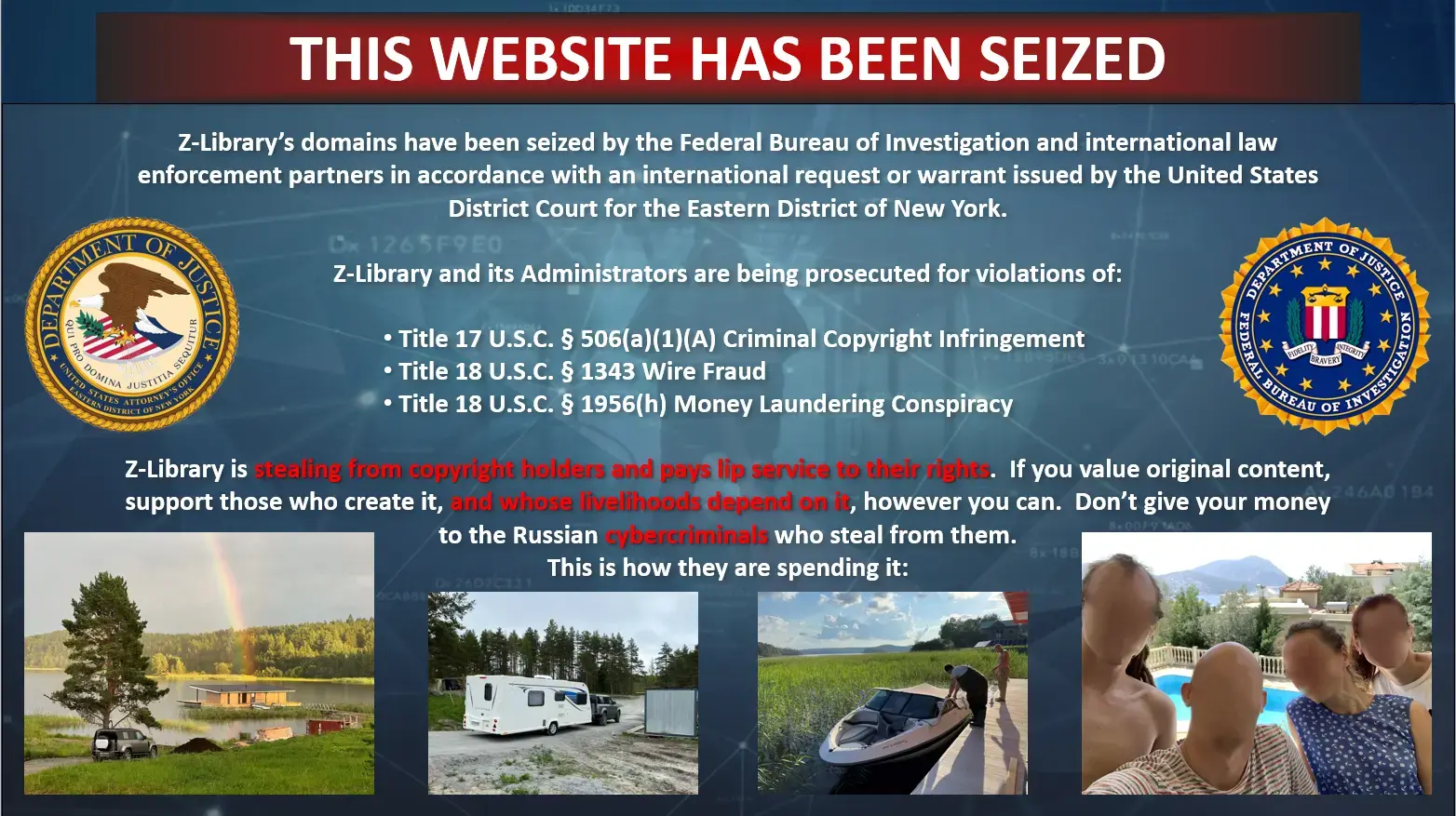 An image containing the US Department of Justice and Federal Bureau of Investigation logo. Title in red reads "THIS WEBSITE HAS BEEN SEIZED". Text underneath reads: "Z-Library's domains have been seized by the Federal Bureau of Investigation and international law enforcement partners in accordance with an international request or warrant issued by the United States District Court for the Eastern District of New York. Z-Library and it's Administrators are being prosecuted for violations of: Title 17 U.S.C 506(a)(1)(A) Criminal Copyright Infringement. Title 18 U.S.C 1343 Wire Fraud. Title 18 U.S.C 1956(h) Money Laundering Conspiracy. Z-Library is stealing from copyright holders and pays lip service to their rights. If you value original content, support those who create it, and whose livelihoods depend on it, however you can. Don't give your money to the Russia cybercriminals who steal from them. This is how they are spending it:" Followed by 4 images of boats, poolside parties, and an RV camper. 